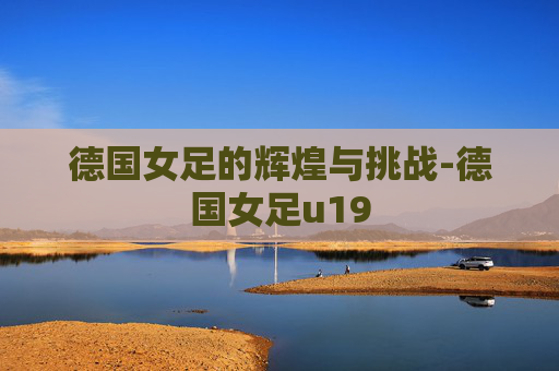 德国女足的辉煌与挑战-德国女足u19