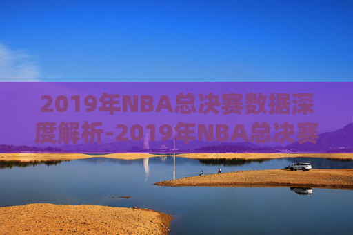 2019年NBA总决赛数据深度解析-2019年NBA总决赛录像回放