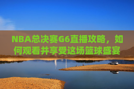 NBA总决赛G6直播攻略，如何观看并享受这场篮球盛宴-nba总决赛g6直播免费观看直播高清