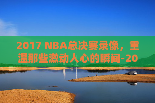 2017 NBA总决赛录像，重温那些激动人心的瞬间-2017nba总决赛录像回放