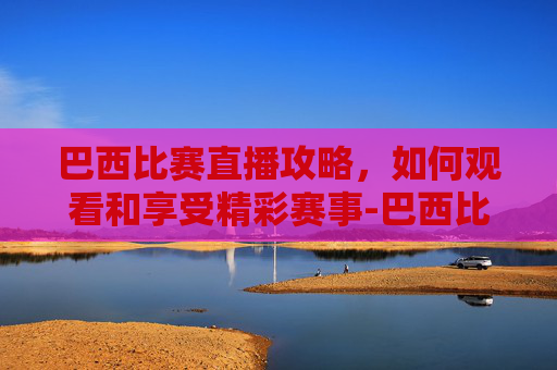 巴西比赛直播攻略，如何观看和享受精彩赛事-巴西比赛直播视频