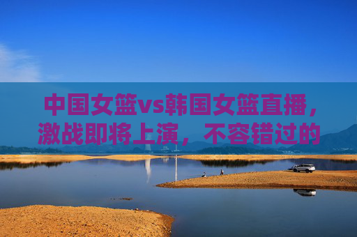 中国女篮vs韩国女篮直播，激战即将上演，不容错过的精彩对决！-中国女篮vs韩国女篮直播回放