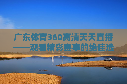 广东体育360高清天天直播——观看精彩赛事的绝佳选择-广东体育360高清天天直播回放