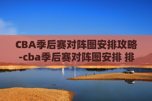 CBA季后赛对阵图安排攻略-cba季后赛对阵图安排 排名