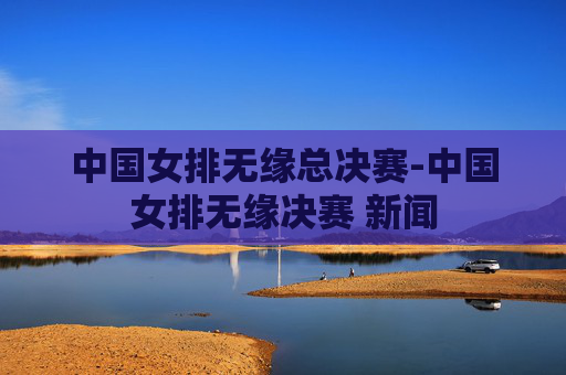 中国女排无缘总决赛-中国女排无缘决赛 新闻