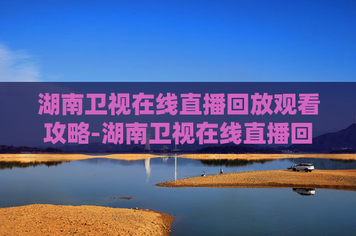 湖南卫视在线直播回放观看攻略-湖南卫视在线直播回放观看湘超