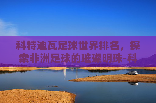 科特迪瓦足球世界排名，探索非洲足球的璀璨明珠-科特迪瓦足球世界排名多少