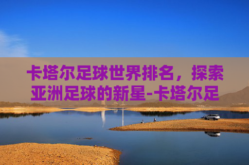 卡塔尔足球世界排名，探索亚洲足球的新星-卡塔尔足球世界排名第几位了啊