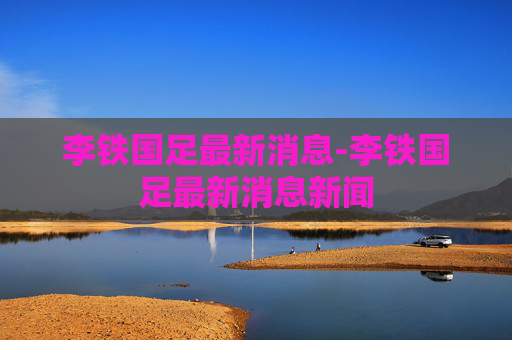 李铁国足最新消息-李铁国足最新消息新闻