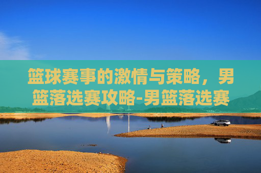 篮球赛事的激情与策略，男篮落选赛攻略-男篮落选赛中国对日本