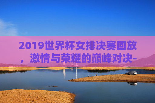 2019世界杯女排决赛回放，激情与荣耀的巅峰对决-2019世界杯女排决赛全程回放