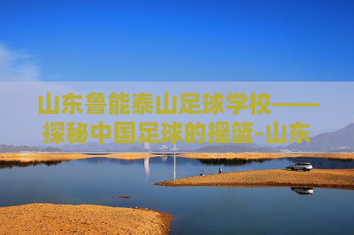 山东鲁能泰山足球学校——探秘中国足球的摇篮-山东鲁能泰山足球学校地址