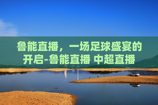 鲁能直播，一场足球盛宴的开启-鲁能直播 中超直播
