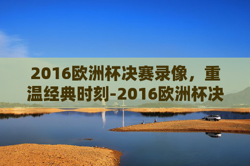 2016欧洲杯决赛录像，重温经典时刻-2016欧洲杯决赛录像回放
