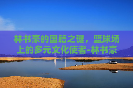 林书豪的国籍之谜，篮球场上的多元文化使者-林书豪国籍是哪国人