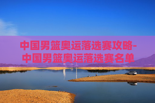 中国男篮奥运落选赛攻略-中国男篮奥运落选赛名单