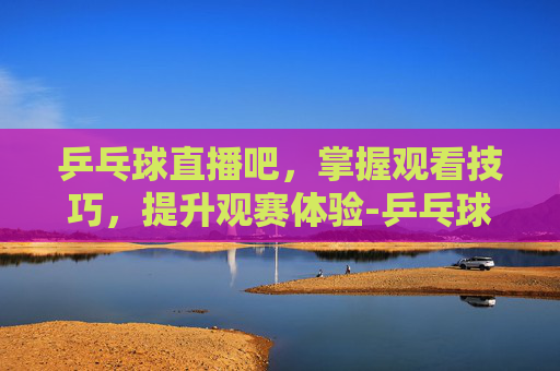 乒乓球直播吧，掌握观看技巧，提升观赛体验-乒乓球直播吧乒乓球
