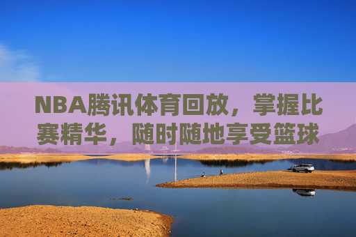 NBA腾讯体育回放，掌握比赛精华，随时随地享受篮球盛宴-nba腾讯体育回放在哪看