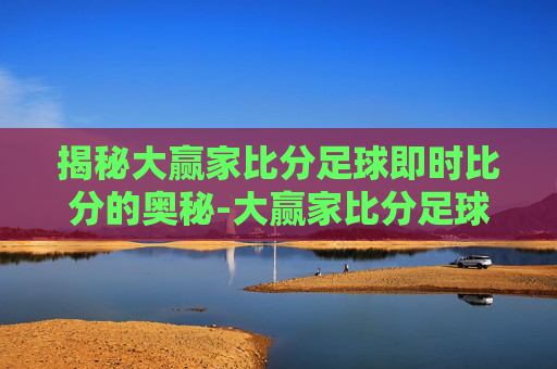 揭秘大赢家比分足球即时比分的奥秘-大赢家比分足球即时比分领先.fafalai.中国