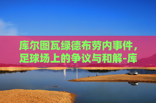 库尔图瓦绿德布劳内事件，足球场上的争议与和解-库尔图瓦和德布劳内的故事是什么