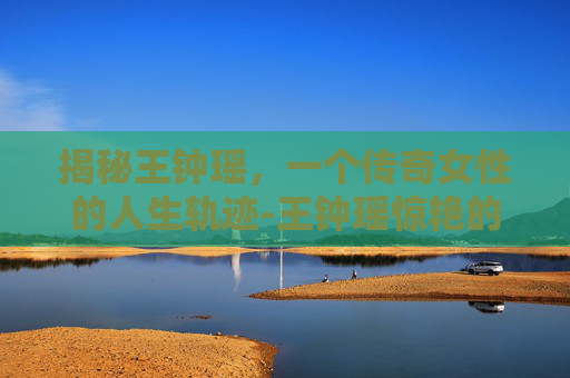 揭秘王钟瑶，一个传奇女性的人生轨迹-王钟瑶惊艳的图片