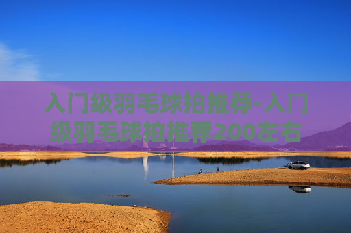 入门级羽毛球拍推荐-入门级羽毛球拍推荐200左右