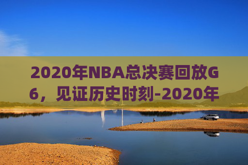 2020年NBA总决赛回放G6，见证历史时刻-2020年NBA总决赛回放g1