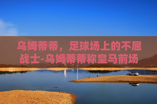 乌姆蒂蒂，足球场上的不屈战士-乌姆蒂蒂称皇马前场三人组太自私