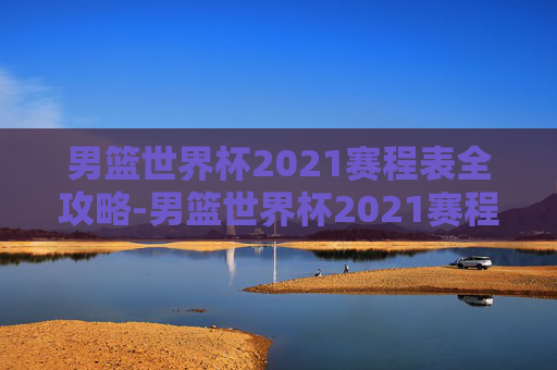 男篮世界杯2021赛程表全攻略-男篮世界杯2021赛程表最新