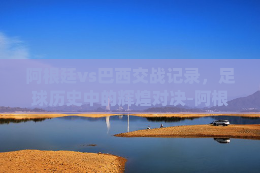 阿根廷vs巴西交战记录，足球历史中的辉煌对决-阿根廷vs巴西交战记录竞猜.hgw.中国.nan.中国