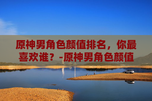 原神男角色颜值排名，你最喜欢谁？-原神男角色颜值排名榜