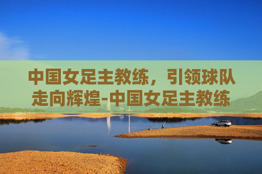 中国女足主教练，引领球队走向辉煌-中国女足主教练是谁