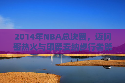 2014年NBA总决赛，迈阿密热火与印第安纳步行者第四场精彩对决回顾-2014NBA常规赛热火VS步行者