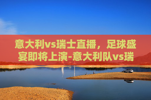 意大利vs瑞士直播，足球盛宴即将上演-意大利队vs瑞士队裁判