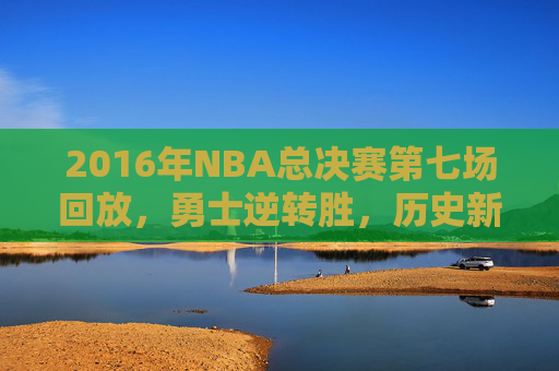 2016年NBA总决赛第七场回放，勇士逆转胜，历史新篇章-2016年NBA总决赛第七场回放