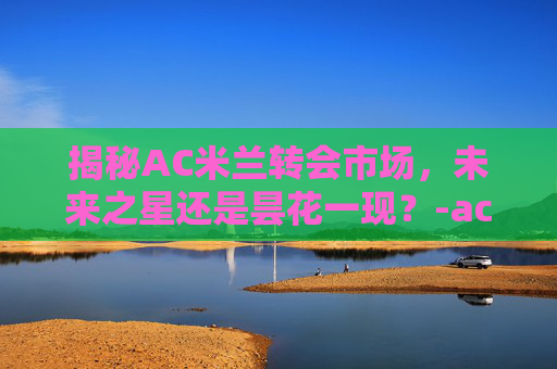 揭秘AC米兰转会市场，未来之星还是昙花一现？-ac米兰转会新闻2025