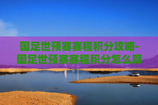国足世预赛赛程积分攻略-国足世预赛赛程积分怎么算