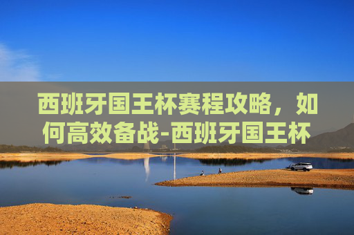 西班牙国王杯赛程攻略，如何高效备战-西班牙国王杯赛程2019