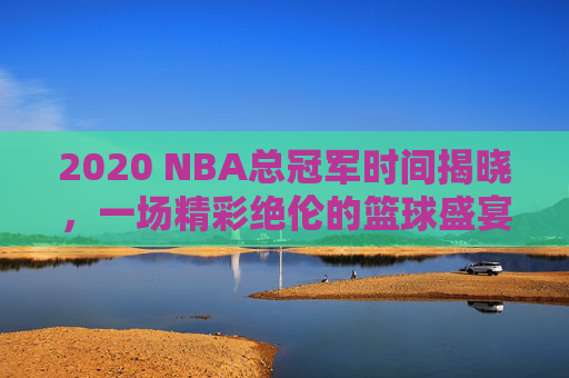 2020 NBA总冠军时间揭晓，一场精彩绝伦的篮球盛宴-2020年nba总冠军是哪个队