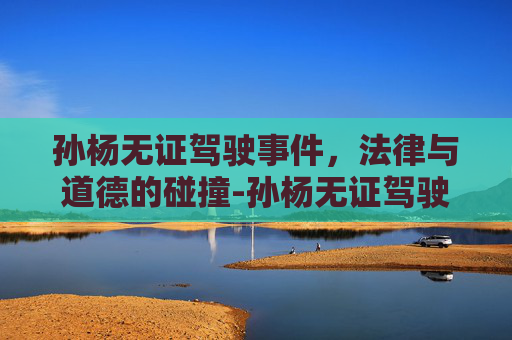 孙杨无证驾驶事件，法律与道德的碰撞-孙杨无证驾驶事件你怎么看