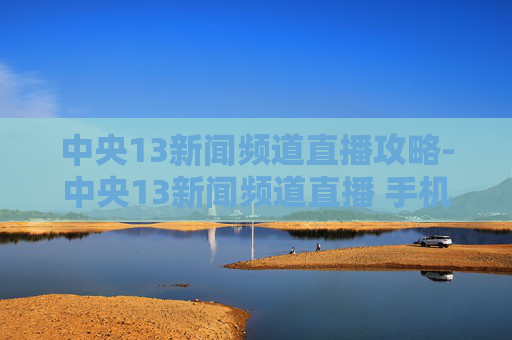 中央13新闻频道直播攻略-中央13新闻频道直播 手机版