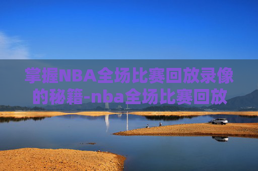 掌握NBA全场比赛回放录像的秘籍-nba全场比赛回放录像完整版