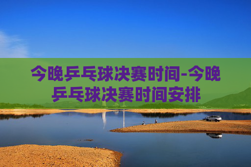 今晚乒乓球决赛时间-今晚乒乓球决赛时间安排