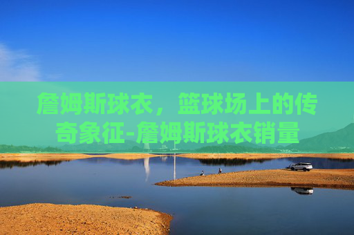 詹姆斯球衣，篮球场上的传奇象征-詹姆斯球衣销量