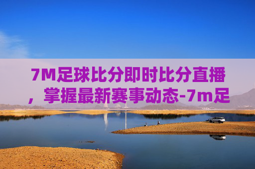 7M足球比分即时比分直播，掌握最新赛事动态-7m足球最新比分入口