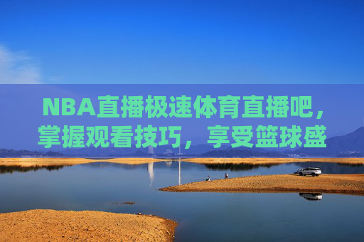 NBA直播极速体育直播吧，掌握观看技巧，享受篮球盛宴-nba直播极速体育直播吧在线观看