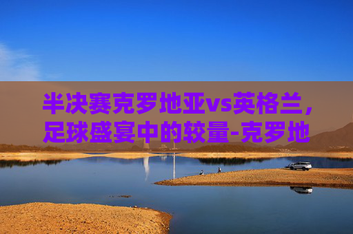 半决赛克罗地亚vs英格兰，足球盛宴中的较量-克罗地亚vs英格兰测比分