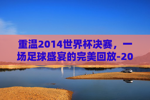 重温2014世界杯决赛，一场足球盛宴的完美回放-2014世界杯决赛录像回放
