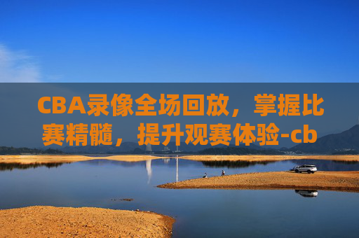 CBA录像全场回放，掌握比赛精髓，提升观赛体验-cba录像全场回放宁波对广东