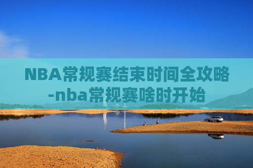 NBA常规赛结束时间全攻略-nba常规赛啥时开始